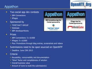 Appathon
   Two social app dev contests
     IBM Connections
     XPages

   Sponsored by
     TIMETOACT GROUP
     WebGate
     IBM developerWorks

   Prizes
     IBM Connections: 5 x $1000
     XPages: 5 x $1000
     Plus: Promotions through blog entries, screenshots and videos

   Submissions need to be open sourced on OpenNTF
     Deadline: June 23th 2013

   Criteria
     Reusability, consumability and documentation
     "Wow" factor and completeness of solution
     Overall business value
     Amount of work to build the submission(s)
 