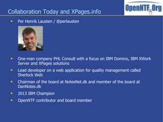 Collaboration Today and XPages.info
 Per Henrik Lausten / @perlausten
 One-man company PHL Consult with a focus on IBM Domino, IBM XWork
Server and XPages solutions
 Lead developer on a web application for quality management called
Sherlock Web
 Chairman of the board at NotesNet.dk and member of the board at
DanNotes.dk
 2013 IBM Champion
 OpenNTF contributor and board member
 