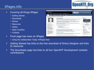 XPages.info
 Covering all things XPages
 Getting started
 Downloads
 Demos
 Resources
 Videos
 Stack Overflow
 Contests
 Front page has news on XPages
 Using the Collaboration Today #XPages feed
 Getting Started has links to the free download of Dmino Designer and links
to resources
 The Downloads page has links to all four OpenNTF Development contests
contributions
 