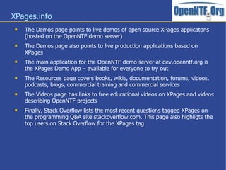 XPages.info
 The Demos page points to live demos of open source XPages applicatons
(hosted on the OpenNTF demo server)
 The Demos page also points to live production applications based on
XPages
 The main application for the OpenNTF demo server at dev.openntf.org is
the XPages Demo App – available for everyone to try out
 The Resources page covers books, wikis, documentation, forums, videos,
podcasts, blogs, commercial training and commercial services
 The Videos page has links to free educational videos on XPages and videos
describing OpenNTF projects
 Finally, Stack Overflow lists the most recent questions tagged XPages on
the programming Q&A site stackoverflow.com. This page also highligts the
top users on Stack Overflow for the XPages tag
 