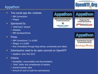 Appathon
 Two social app dev contests
 IBM Connections
 XPages
 Sponsored by
 TIMETOACT GROUP
 WebGate
 IBM developerWorks
 Prizes
 IBM Connections: 5 x $1000
 XPages: 5 x $1000
 Plus: Promotions through blog entries, screenshots and videos
 Submissions need to be open sourced on OpenNTF
 Deadline: June 23rd 2013
 Criteria
 Reusability, consumability and documentation
 "Wow" factor and completeness of solution
 Overall business value
 Amount of work to build the submission(s)
 