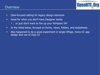 Overview
 Data-focused editing for legacy design elements
 Good for when you don't have Designer handy
… or just don't want to fire up your Windows VM
 In the initial betas, focused on forms, views, folders, and stylesheets
 Also happened to be a good experiment in single-XPage, many-CC app
design and use of Dojo UI
 