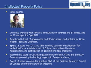Intellectual Property Policy
 Peter Tanner
 Currently working with IBM as a consultant on contract and IP issues, and
as IP Manager for OpenNTF.
 Developed full set of governance and IP documents and policies for Open
Health Tools and OpenNTF.
 Spent 13 years with OTI and IBM handling business development for
embedded Java, establishment of Eclipse, international business
relationships and participation in government R&D programs;
 Worked five years in Canadian government (Foreign Affairs and Industry
Canada) promoting technology exports to Europe and Asia;
 Spent 13 years in computer graphics R&D at the National Research Council
of Canada and the University of Waterloo.
 