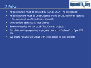 IP Policy
 All contributors must be covered by ICLA or CCLA – no exceptions!
 All contributions must be under Apache or one of GPL3 family of licenses
 Rare exceptions if use of these licenses not possible
 Contributions start out as “Not Cleared”
 Some companies will not touch “Not Cleared projects.
 Github is working repository – projects cleared on “release” to OpenNTF
site.
 We create “Teams” on Github with write access to their projects
 