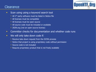 Clearance
 Scan using using a keyword search tool
 All 3rd
party software must be listed in Notice file
 All licenses must be compatible
 All licenses must be open source
 All source code must be included or available
 JSON.org (not an open source license)
 Committer checks for documentation and whether code runs
 We will only take down code if:
 Receive take down request from the DCMA process
 Notice that project is using proprietary code without permission
 Source code is not included
 Requres proprietary product that is not freely available
 