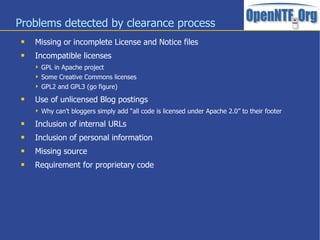 Problems detected by clearance process
 Missing or incomplete License and Notice files
 Incompatible licenses
 GPL in Apache project
 Some Creative Commons licenses
 GPL2 and GPL3 (go figure)
 Use of unlicensed Blog postings
 Why can't bloggers simply add “all code is licensed under Apache 2.0” to their footer
 Inclusion of internal URLs
 Inclusion of personal information
 Missing source
 Requirement for proprietary code
 