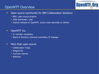 OpenNTF Overview
 Open source community for IBM Collaboration Solutions
 800+ open source projects
 200k downloads / year
 Cleared releases on OpenNTF, source code optionally on GitHub
 OpenNTF Inc.
 31 member companies
 Board of directors, technical committee, IP manager
 More than open source
 Collaboration Today
 XPages.info
 YouTube channel
 Webinars
 