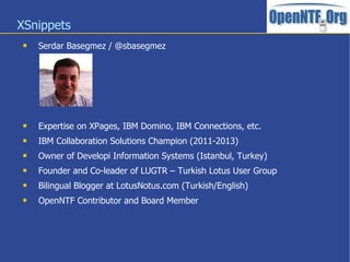 XSnippets
 Serdar Basegmez / @sbasegmez
 Expertise on XPages, IBM Domino, IBM Connections, etc.
 IBM Collaboration Solutions Champion (2011-2013)
 Owner of Developi Information Systems (Istanbul, Turkey)
 Founder and Co-leader of LUGTR – Turkish Lotus User Group
 Bilingual Blogger at LotusNotus.com (Turkish/English)
 OpenNTF Contributor and Board Member
 