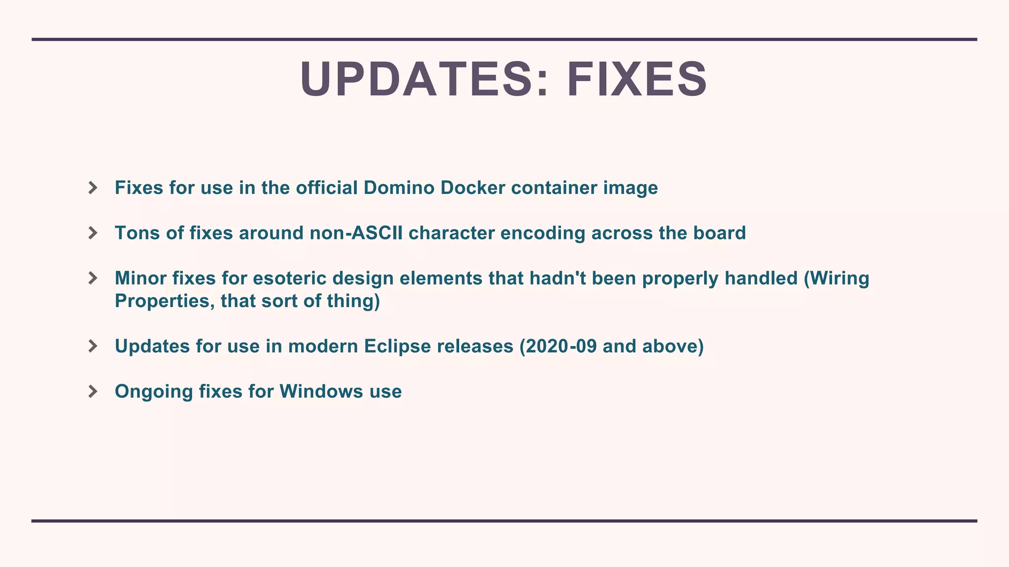 Fixes for use in the official Domino Docker container image
Tons of fixes around non-ASCII character encoding across the board
Minor fixes for esoteric design elements that hadn't been properly handled (Wiring
Properties, that sort of thing)
Updates for use in modern Eclipse releases (2020-09 and above)
Ongoing fixes for Windows use
UPDATES: FIXES
 