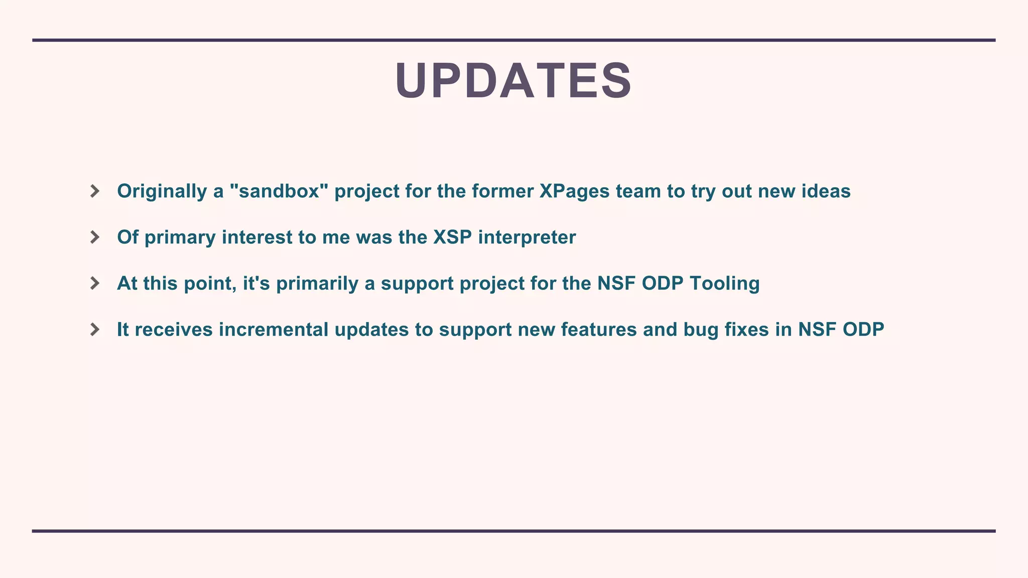 Originally a "sandbox" project for the former XPages team to try out new ideas
Of primary interest to me was the XSP interpreter
At this point, it's primarily a support project for the NSF ODP Tooling
It receives incremental updates to support new features and bug fixes in NSF ODP
UPDATES
 