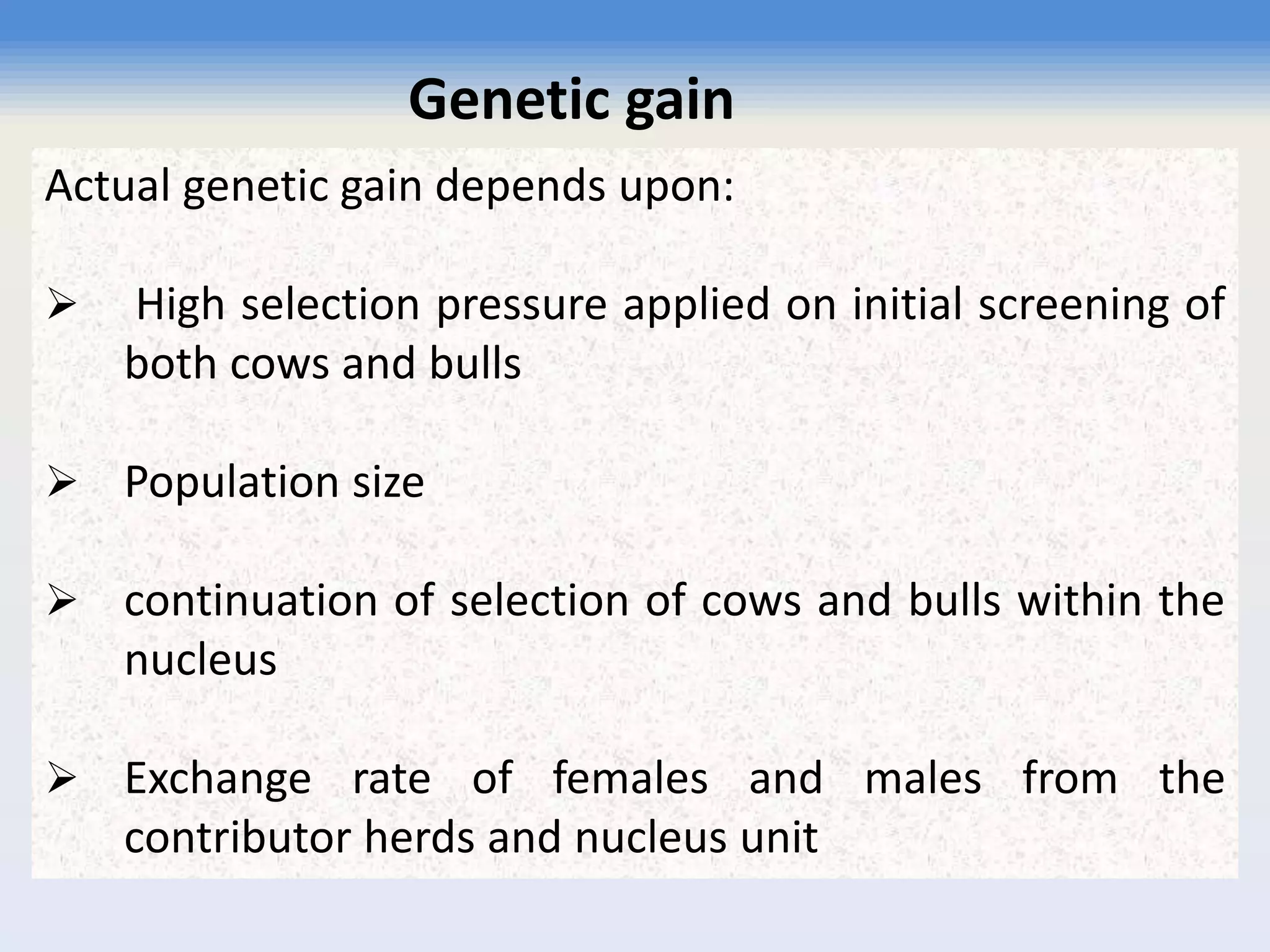 Actual genetic gain depends upon:
 High selection pressure applied on initial screening of
both cows and bulls
 Population size
 continuation of selection of cows and bulls within the
nucleus
 Exchange rate of females and males from the
contributor herds and nucleus unit
Genetic gain
 