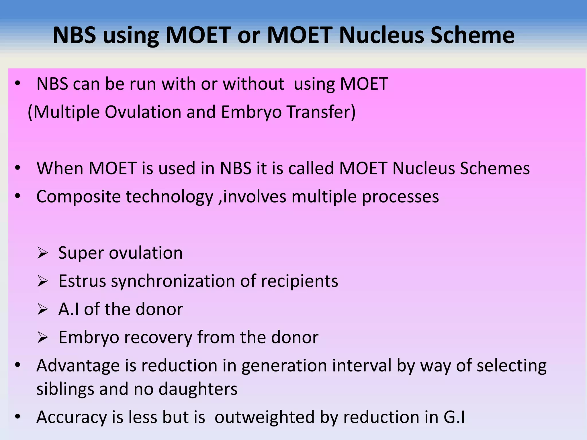 NBS using MOET or MOET Nucleus Scheme
• NBS can be run with or without using MOET
(Multiple Ovulation and Embryo Transfer)
• When MOET is used in NBS it is called MOET Nucleus Schemes
• Composite technology ,involves multiple processes
 Super ovulation
 Estrus synchronization of recipients
 A.I of the donor
 Embryo recovery from the donor
• Advantage is reduction in generation interval by way of selecting
siblings and no daughters
• Accuracy is less but is outweighted by reduction in G.I
 