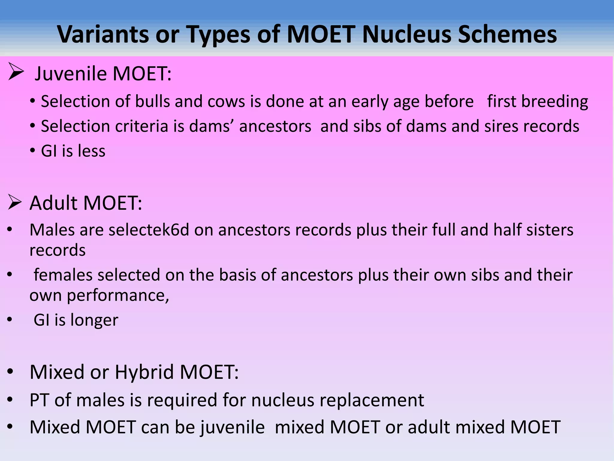 Variants or Types of MOET Nucleus Schemes
 Juvenile MOET:
• Selection of bulls and cows is done at an early age before first breeding
• Selection criteria is dams’ ancestors and sibs of dams and sires records
• GI is less
 Adult MOET:
• Males are selectek6d on ancestors records plus their full and half sisters
records
• females selected on the basis of ancestors plus their own sibs and their
own performance,
• GI is longer
• Mixed or Hybrid MOET:
• PT of males is required for nucleus replacement
• Mixed MOET can be juvenile mixed MOET or adult mixed MOET
 