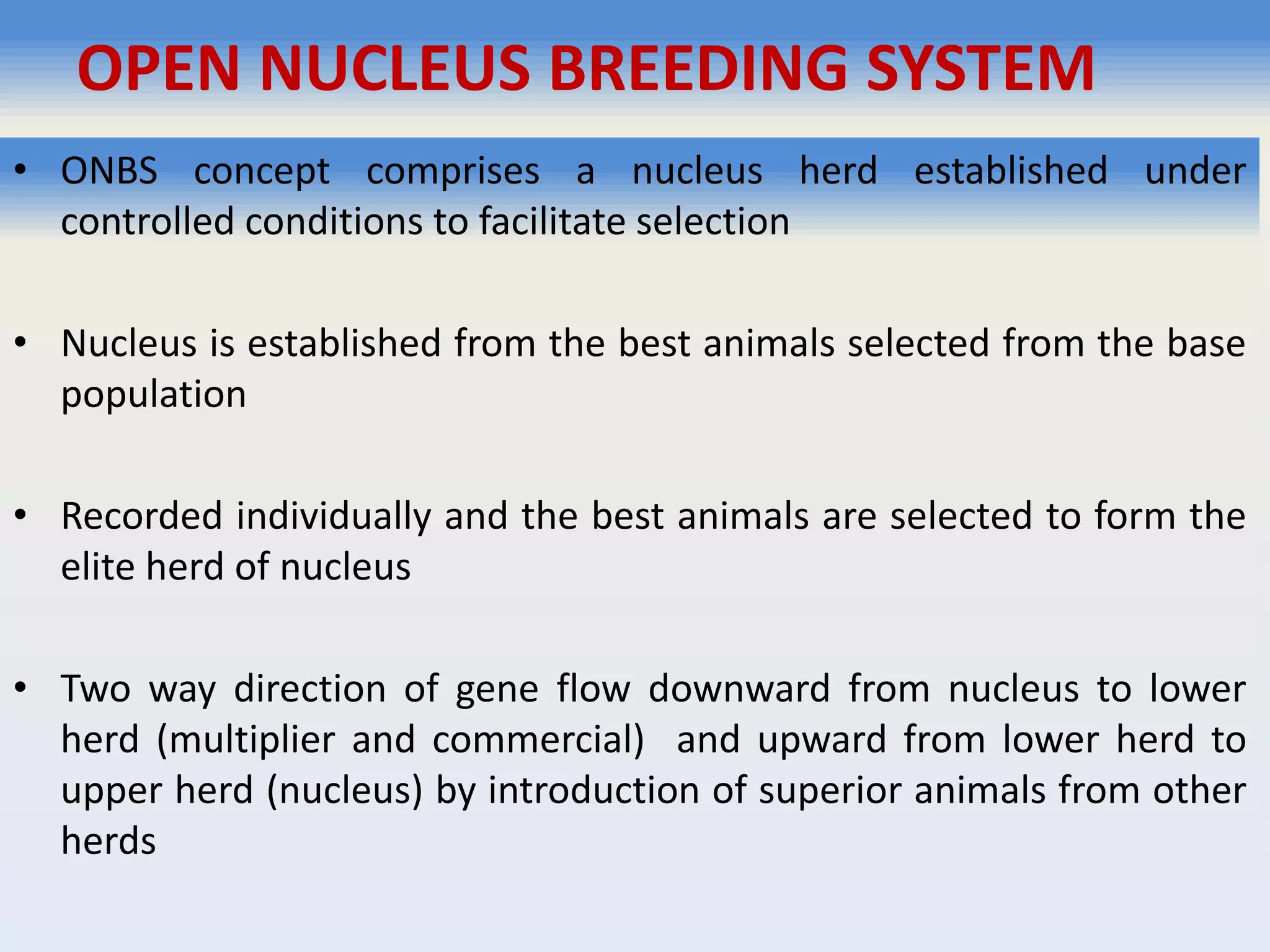 OPEN NUCLEUS BREEDING SYSTEM
• ONBS concept comprises a nucleus herd established under
controlled conditions to facilitate selection
• Nucleus is established from the best animals selected from the base
population
• Recorded individually and the best animals are selected to form the
elite herd of nucleus
• Two way direction of gene flow downward from nucleus to lower
herd (multiplier and commercial) and upward from lower herd to
upper herd (nucleus) by introduction of superior animals from other
herds
 