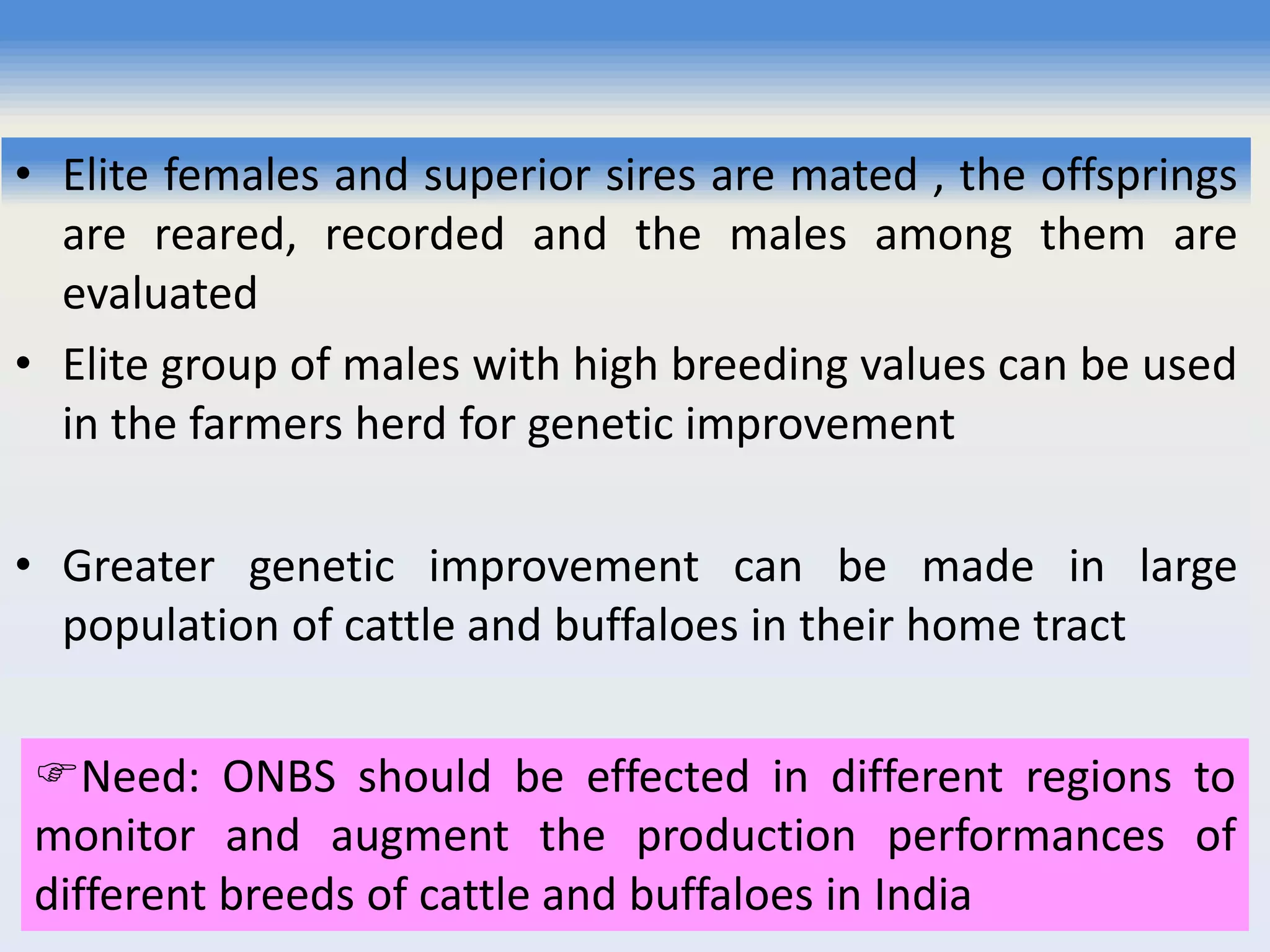 • Elite females and superior sires are mated , the offsprings
are reared, recorded and the males among them are
evaluated
• Elite group of males with high breeding values can be used
in the farmers herd for genetic improvement
• Greater genetic improvement can be made in large
population of cattle and buffaloes in their home tract
Need: ONBS should be effected in different regions to
monitor and augment the production performances of
different breeds of cattle and buffaloes in India
 