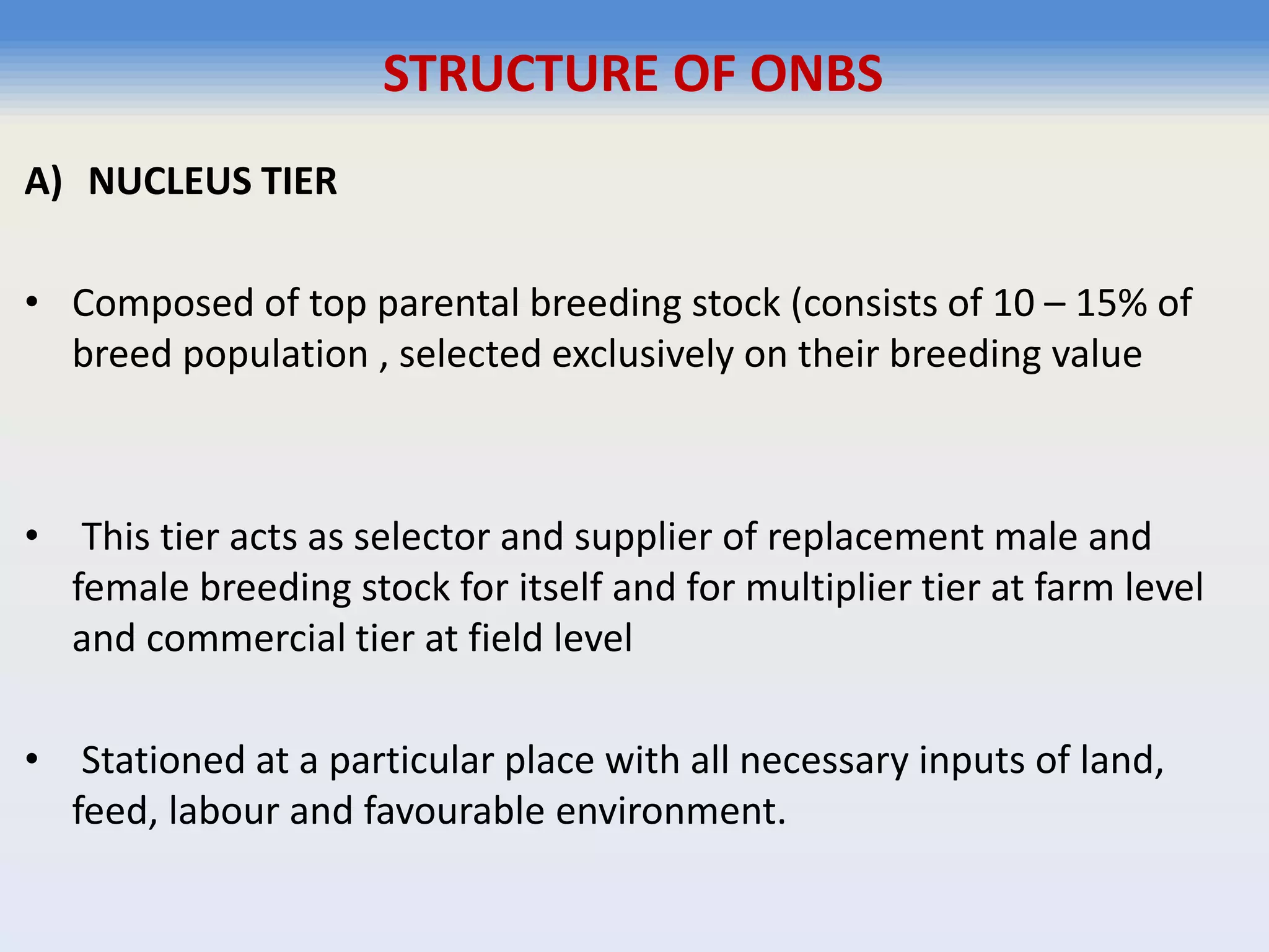A) NUCLEUS TIER
• Composed of top parental breeding stock (consists of 10 – 15% of
breed population , selected exclusively on their breeding value
• This tier acts as selector and supplier of replacement male and
female breeding stock for itself and for multiplier tier at farm level
and commercial tier at field level
• Stationed at a particular place with all necessary inputs of land,
feed, labour and favourable environment.
STRUCTURE OF ONBS
 