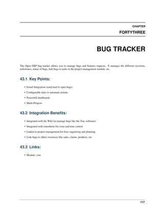 117
CHAPTER
FORTYTHREE
BUG TRACKER
The Open ERP bug tracker allows you to manage bugs and features requests. It manages the different revisions,
milestones, status of bugs, link bugs to tasks in the project management module, etc.
43.1 Key Points:
• Email Integration (send mail to open bugs)
• Conﬁgurable rules to automate actions
• Powerfull dashboards
• Multi-Projects
43.2 Integration Beneﬁts:
• Integrated with the Wiki (to manage bugs like the Trac software)
• Integrated with timesheets for costs and time control
• Linked to project management for ﬁxes organizing and planning
• Link bugs to others resources like sales, claims, products, etc.
43.3 Links:
• Module: crm
 