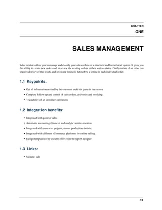 13
CHAPTER
ONE
SALES MANAGEMENT
Sales modules allow you to manage and classify your sales orders on a structural and hierarchical system. It gives you
the ability to create new orders and to review the existing orders in their various states. Conﬁrmation of an order can
triggers delivery of the goods, and invoicing timing is deﬁned by a setting in each individual order.
1.1 Keypoints:
• Get all information needed by the salesman to do his quote in one screen
• Complete follow-up and control of sales orders, deliveries and invoicing
• Traceability of all customers operations
1.2 Integration beneﬁts:
• Integrated with point of sales
• Automatic accounting (ﬁnancial and analytic) entries creation,
• Integrated with contracts, projects, master production shedule,
• Integrated with different eCommerce platforms for online selling.
• Design templates of re-useable offers with the report designer
1.3 Links:
• Module: sale
 