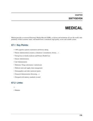 179
CHAPTER
SIXTYSEVEN
MEDICAL
Medical provides an universal Electronic Medical Record (EMR), so doctors and institutions all over the world, inde-
pendently of their economic status, will beneﬁt from a centralized, high quality, secure and scalable system.
67.1 Key Points:
• 100% paperless patient examination and history taking
• Patient Administration (creation, evaluations / consultations, history ... )
• Strong focus in family medicine and Primary Health Care
• Doctor Administration
• Lab Administration
• Medicine / Drugs information (vademécum)
• Medical stock and supply chain management
• Demographics and other statistical reports
• Financial Administration (Invoicing, ...).
• Designed with industry standards in mind
67.2 Links:
•
• Module:
 