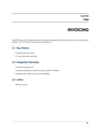 15
CHAPTER
TWO
INVOICING
Open ERP support lots of different logistics for the invoicing automation: from the sales orders, from costs (timesheets,
purchases, etc.), from tasks, from recurring subscriptions, etc.
2.1 Key Points:
• A powerful pricelist system
• A very useful follow-up module
2.2 Integration Beneﬁts:
• No double encoding at all
• Automatic generation of invoices according to different workﬂows
• Integrated with analytic accounting for proﬁtability
2.3 Links:
• Module: account
 