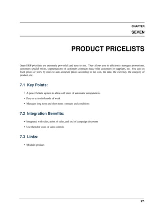 27
CHAPTER
SEVEN
PRODUCT PRICELISTS
Open ERP pricelists are extremely powerfull and easy to use. They allows you to efﬁciently manages promotions,
customers special prices, segmentations of customers contracts made with customers or suppliers, etc. You can set
ﬁxed prices or work by rules to auto-compute prices according to the cost, the date, the currency, the category of
product, etc.
7.1 Key Points:
• A powerful rule system to allows all kinds of automatic computations
• Easy or extended mode of work
• Manages long term and short term contracts and conditions
7.2 Integration Beneﬁts:
• Integrated with sales, point of sales, and end of campaign discounts
• Use them for costs or sales controls
7.3 Links:
• Module: product
 