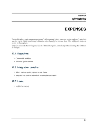51
CHAPTER
SEVENTEEN
EXPENSES
This module allows you to manage your company’s daily expenses. It gives you access to your employees’s notes fees
and give you the right to complete and validate the notes of a period or to refuse them. After validation it creates an
invoice for the employee.
Employee can encode their own expenses and the validation ﬂow puts it automatically in the accounting after validation
of managers.
17.1 Keypoints:
• Customisable workﬂow
• Validation system included
17.2 Integration beneﬁts:
• Allows you to re-invoice expenses to your clients
• Integrated with ﬁnancial and analytic accouting for costs control
17.3 Links:
• Module: hr_expense
 