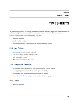 79
CHAPTER
TWENTYNINE
TIMESHEETS
The timesheet system allows you to record time spent by employees on projects or activities. Its integration with the
analtic accounting allows you to manage bugdets, plannings, costs and reinvoicing of human resources.
Different working methods are provided according to the need:
• Sign in/out by projects
• Simple timesheet encoding
• Full timesheet integrated with attendances and validation process by manager
29.1 Key Points:
• Fast encoding of activities on tasks or globally
• Easy and fast project selection, supporting alerts
• Fully customizable workﬂow
• Multi unit of measure: hours, days, weeks.
29.2 Integration Beneﬁts:
• Integrated with analytic accounting for cost control of employee’s time on projects
• Accouting integration to reinvoice based on time spent automatically
• Integrated with tasks from project management, calendar for meetings
• Integrated with attendances tracking system to spread worked time on projects
29.3 Links:
• Module: hr_timesheet
 