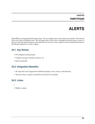 93
CHAPTER
THIRTYFOUR
ALERTS
Open ERP has an integrated alert/warning system. You can conﬁgure alerts on any step of any operation. The end-user
will receive alerts on different events. We can trigger alerts on the screen or through the internal requests system. It
allows to show the right information at the right time for each user. It also simplify a lot the communication between
the different employees of a same company.
34.1 Key Points:
• Pre-conﬁgured warning module,
• Conﬁgure messages on partners, products, etc.
• Fully customizable.
34.2 Integration Beneﬁts:
• The same alert can be triggered from different operations: sales, invoices, stock deliveries.
• The alert system is a generic concept that can be used in any module.
34.3 Links:
•
• Module: warning
 