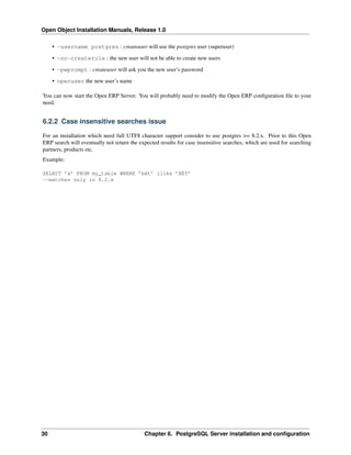Open Object Installation Manuals, Release 1.0
30 Chapter 6. PostgreSQL Server installation and conﬁguration
• -username postgres : createuser will use the postgres user (superuser)
• -no-createrole : the new user will not be able to create new users
• -pwprompt : createuser will ask you the new user’s password
• openuser the new user’s name
You can now start the Open ERP Server. You will probably need to modify the Open ERP conﬁguration ﬁle to your
need.
6.2.2 Case insensitive searches issue
For an installation which need full UTF8 character support consider to use postgres >= 8.2.x. Prior to this Open
ERP search will eventually not return the expected results for case insensitive searches, which are used for searching
partners, products etc.
Example:
SELECT ’x’ FROM my_table WHERE ’bét’ ilike ’BÉT’
--matches only in 8.2.x
 