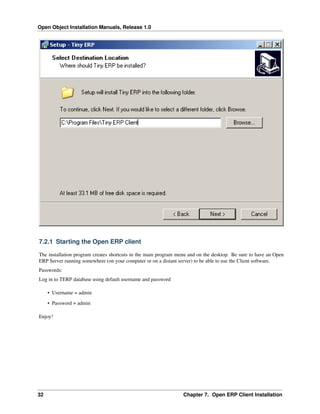 Open Object Installation Manuals, Release 1.0
32 Chapter 7. Open ERP Client Installation
7.2.1 Starting the Open ERP client
The installation program creates shortcuts in the main program menu and on the desktop. Be sure to have an Open
ERP Server running somewhere (on your computer or on a distant server) to be able to use the Client software.
Passwords:
Log in to TERP database using default username and password
• Username = admin
• Password = admin
Enjoy!
 