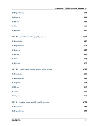 Open Object Technical Guide, Release 1.0
1508 ependencies
D

4309

1509 eports
R

4311

1510 enus
M

4313

1511 iews
V

4315

1512 bjects
O

4317

CCLIII

AMPCO proﬁle (proﬁle_ampco)

4319

1513 escription
D

4323

1514 ependencies
D

4325

1515 eports
R

4327

1516 enus
M

4329

1517 iews
V

4331

1518 bjects
O

4333

CCLIV

Association proﬁle (proﬁle_association)

4335

1519 escription
D

4339

1520 ependencies
D

4341

1521 eports
R

4343

1522 enus
M

4345

1523 iews
V

4347

1524 bjects
O

4349

CCLV

Auction house proﬁle (proﬁle_auction)

4351

1525 escription
D

4355

1526 ependencies
D

4357

CONTENTS

97

 