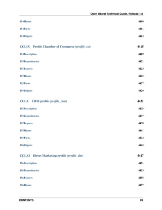 Open Object Technical Guide, Release 1.0
1546 enus
M

4409

1547 iews
V

4411

1548 bjects
O

4413

CCLIX

Proﬁle Chamber of Commerce (proﬁle_cci)

4415

1549 escription
D

4419

1550 ependencies
D

4421

1551 eports
R

4423

1552 enus
M

4425

1553 iews
V

4427

1554 bjects
O

4429

CCLX

CRM proﬁle (proﬁle_crm)

4431

1555 escription
D

4435

1556 ependencies
D

4437

1557 eports
R

4439

1558 enus
M

4441

1559 iews
V

4443

1560 bjects
O

4445

CCLXI

Direct Marketing proﬁle (proﬁle_dm)

4447

1561 escription
D

4451

1562 ependencies
D

4453

1563 eports
R

4455

1564 enus
M

4457

CONTENTS

99

 