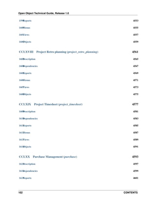Open Object Technical Guide, Release 1.0
1599 eports
R

4553

1600 enus
M

4555

1601 iews
V

4557

1602 bjects
O

4559

CCLXVIII

Project Retro planning (project_retro_planning)

4561

1603 escription
D

4565

1604 ependencies
D

4567

1605 eports
R

4569

1606 enus
M

4571

1607 iews
V

4573

1608 bjects
O

4575

CCLXIX

Project Timesheet (project_timesheet)

4577

1609 escription
D

4581

1610 ependencies
D

4583

1611 eports
R

4585

1612 enus
M

4587

1613 iews
V

4589

1614 bjects
O

4591

CCLXX

Purchase Management (purchase)

4593

1615 escription
D

4597

1616 ependencies
D

4599

1617 eports
R

4601

102

CONTENTS

 