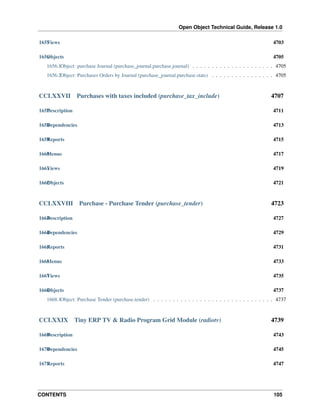 Open Object Technical Guide, Release 1.0
1655 iews
V

4703

1656 bjects
O

4705

1656.1Object: purchase Journal (purchase_journal.purchase.journal) . . . . . . . . . . . . . . . . . . . . . 4705
1656.2Object: Purchases Orders by Journal (purchase_journal.purchase.stats) . . . . . . . . . . . . . . . . 4705

CCLXXVII

Purchases with taxes included (purchase_tax_include)

4707

1657 escription
D

4711

1658 ependencies
D

4713

1659 eports
R

4715

1660 enus
M

4717

1661 iews
V

4719

1662 bjects
O

4721

CCLXXVIII

Purchase - Purchase Tender (purchase_tender)

4723

1663 escription
D

4727

1664 ependencies
D

4729

1665 eports
R

4731

1666 enus
M

4733

1667 iews
V

4735

1668 bjects
O

4737

1668.1Object: Purchase Tender (purchase.tender) . . . . . . . . . . . . . . . . . . . . . . . . . . . . . . . 4737

CCLXXIX

Tiny ERP TV & Radio Program Grid Module (radiotv)

4739

1669 escription
D

4743

1670 ependencies
D

4745

1671 eports
R

4747

CONTENTS

105

 