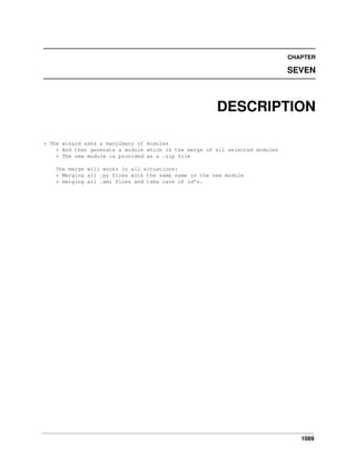 CHAPTER

SEVEN

DESCRIPTION
* The wizard asks a many2many of modules
* And then generate a module which is the merge of all selected modules
* The new module is provided as a .zip file
The merge will works in all situations:
* Merging all .py files with the same name in the new module
* merging all .xml files and take care of id’s.

1089

 