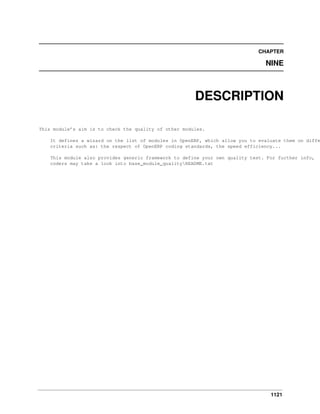 CHAPTER

NINE

DESCRIPTION
This module’s aim is to check the quality of other modules.

It defines a wizard on the list of modules in OpenERP, which allow you to evaluate them on diffe
criteria such as: the respect of OpenERP coding standards, the speed efficiency...
This module also provides generic framework to define your own quality test. For further info,
coders may take a look into base_module_qualityREADME.txt

1121

 