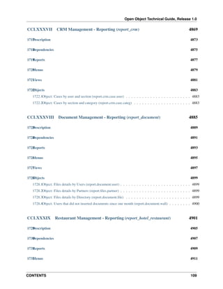 Open Object Technical Guide, Release 1.0

CCLXXXVII

CRM Management - Reporting (report_crm)

4869

1717 escription
D

4873

1718 ependencies
D

4875

1719 eports
R

4877

1720 enus
M

4879

1721 iews
V

4881

1722 bjects
O

4883

1722.1Object: Cases by user and section (report.crm.case.user) . . . . . . . . . . . . . . . . . . . . . . . . 4883
1722.2Object: Cases by section and category (report.crm.case.categ) . . . . . . . . . . . . . . . . . . . . . 4883

CCLXXXVIII

Document Management - Reporting (report_document)

4885

1723 escription
D

4889

1724 ependencies
D

4891

1725 eports
R

4893

1726 enus
M

4895

1727 iews
V

4897

1728 bjects
O

4899

1728.1Object: Files details by Users (report.document.user) . . . . . . . . . . . . . . . . . . . . . . . . . . 4899
1728.2Object: Files details by Partners (report.ﬁles.partner) . . . . . . . . . . . . . . . . . . . . . . . . . . 4899
1728.3Object: Files details by Directory (report.document.ﬁle) . . . . . . . . . . . . . . . . . . . . . . . . 4899
1728.4Object: Users that did not inserted documents since one month (report.document.wall) . . . . . . . . 4900

CCLXXXIX

Restaurant Management - Reporting (report_hotel_restaurant)

4901

1729 escription
D

4905

1730 ependencies
D

4907

1731 eports
R

4909

1732 enus
M

4911

CONTENTS

109

 
