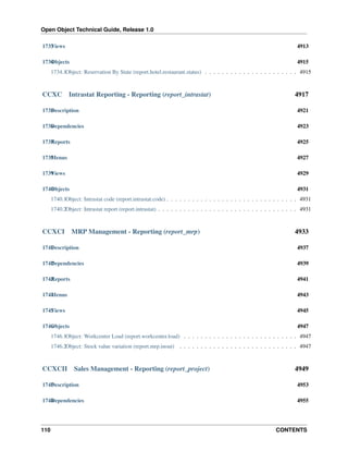 Open Object Technical Guide, Release 1.0
1733 iews
V

4913

1734 bjects
O

4915

1734.1Object: Reservation By State (report.hotel.restaurant.status) . . . . . . . . . . . . . . . . . . . . . . 4915

CCXC

Intrastat Reporting - Reporting (report_intrastat)

4917

1735 escription
D

4921

1736 ependencies
D

4923

1737 eports
R

4925

1738 enus
M

4927

1739 iews
V

4929

1740 bjects
O

4931

1740.1Object: Intrastat code (report.intrastat.code) . . . . . . . . . . . . . . . . . . . . . . . . . . . . . . . 4931
1740.2Object: Intrastat report (report.intrastat) . . . . . . . . . . . . . . . . . . . . . . . . . . . . . . . . . 4931

CCXCI

MRP Management - Reporting (report_mrp)

4933

1741 escription
D

4937

1742 ependencies
D

4939

1743 eports
R

4941

1744 enus
M

4943

1745 iews
V

4945

1746 bjects
O

4947

1746.1Object: Workcenter Load (report.workcenter.load) . . . . . . . . . . . . . . . . . . . . . . . . . . . 4947
1746.2Object: Stock value variation (report.mrp.inout) . . . . . . . . . . . . . . . . . . . . . . . . . . . . 4947

CCXCII

Sales Management - Reporting (report_project)

4949

1747 escription
D

4953

1748 ependencies
D

4955

110

CONTENTS

 