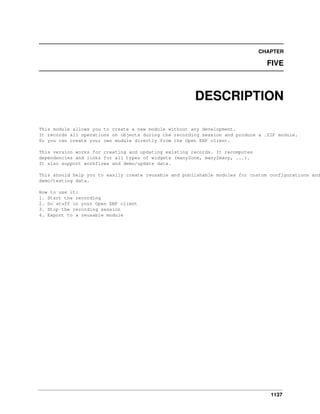 CHAPTER

FIVE

DESCRIPTION
This module allows you to create a new module without any development.
It records all operations on objects during the recording session and produce a .ZIP module.
So you can create your own module directly from the Open ERP client.
This version works for creating and updating existing records. It recomputes
dependencies and links for all types of widgets (many2one, many2many, ...).
It also support workflows and demo/update data.

This should help you to easily create reusable and publishable modules for custom configurations and
demo/testing data.
How to use it:
1. Start the recording
2. Do stuff in your Open ERP client
3. Stop the recording session
4. Export to a reusable module

1137

 