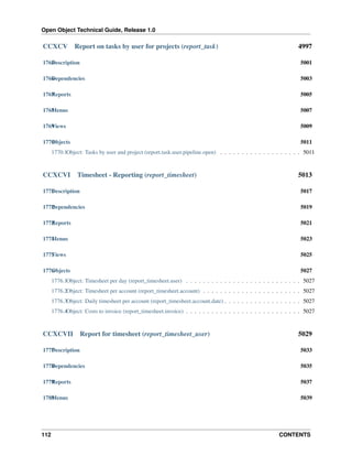 Open Object Technical Guide, Release 1.0

CCXCV

Report on tasks by user for projects (report_task)

4997

1765 escription
D

5001

1766 ependencies
D

5003

1767 eports
R

5005

1768 enus
M

5007

1769 iews
V

5009

1770 bjects
O

5011

1770.1Object: Tasks by user and project (report.task.user.pipeline.open) . . . . . . . . . . . . . . . . . . . 5011

CCXCVI

Timesheet - Reporting (report_timesheet)

5013

1771 escription
D

5017

1772 ependencies
D

5019

1773 eports
R

5021

1774 enus
M

5023

1775 iews
V

5025

1776 bjects
O

5027

1776.1Object: Timesheet per day (report_timesheet.user) . . . . . . . . . . . . . . . . . . . . . . . . . . . 5027
1776.2Object: Timesheet per account (report_timesheet.account) . . . . . . . . . . . . . . . . . . . . . . . 5027
1776.3Object: Daily timesheet per account (report_timesheet.account.date) . . . . . . . . . . . . . . . . . . 5027
1776.4Object: Costs to invoice (report_timesheet.invoice) . . . . . . . . . . . . . . . . . . . . . . . . . . . 5027

CCXCVII

Report for timesheet (report_timesheet_user)

5029

1777 escription
D

5033

1778 ependencies
D

5035

1779 eports
R

5037

1780 enus
M

5039

112

CONTENTS

 