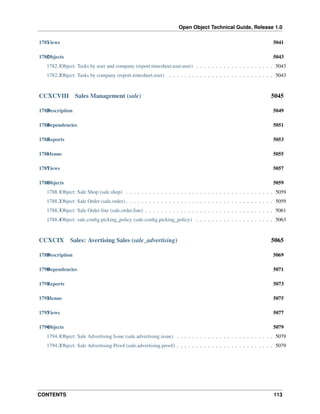 Open Object Technical Guide, Release 1.0
1781 iews
V

5041

1782 bjects
O

5043

1782.1Object: Tasks by user and company (report.timesheet.user.user) . . . . . . . . . . . . . . . . . . . . 5043
1782.2Object: Tasks by company (report.timesheet.user) . . . . . . . . . . . . . . . . . . . . . . . . . . . 5043

CCXCVIII

Sales Management (sale)

5045

1783 escription
D

5049

1784 ependencies
D

5051

1785 eports
R

5053

1786 enus
M

5055

1787 iews
V

5057

1788 bjects
O

5059

1788.1Object: Sale Shop (sale.shop) . . . . . . . . . . . . . . . . . . . . . . . . . . . . . . . . . . . . . . 5059
1788.2Object: Sale Order (sale.order) . . . . . . . . . . . . . . . . . . . . . . . . . . . . . . . . . . . . . . 5059
1788.3Object: Sale Order line (sale.order.line) . . . . . . . . . . . . . . . . . . . . . . . . . . . . . . . . . 5061
1788.4Object: sale.conﬁg.picking_policy (sale.conﬁg.picking_policy) . . . . . . . . . . . . . . . . . . . . 5063

CCXCIX

Sales: Avertising Sales (sale_advertising)

5065

1789 escription
D

5069

1790 ependencies
D

5071

1791 eports
R

5073

1792 enus
M

5075

1793 iews
V

5077

1794 bjects
O

5079

1794.1Object: Sale Advertising Issue (sale.advertising.issue) . . . . . . . . . . . . . . . . . . . . . . . . . 5079
1794.2Object: Sale Advertising Proof (sale.advertising.proof) . . . . . . . . . . . . . . . . . . . . . . . . . 5079

CONTENTS

113

 