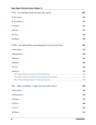 Open Object Technical Guide, Release 1.0

XVII

Account Date check (account_date_check)

407

97 Description

411

98 Dependencies

413

99 Reports

415

100Menus

417

101Views

419

102Objects

421

XVIII

Accounting follow-ups management (account_followup)

423

103Description

427

104Dependencies

429

105Reports

431

106Menus

433

107Views

435

108Objects

437

108.1 Object: Follow-Ups (account_followup.followup) . . . . . . . . . . . . . . . . . . . . . . . . . . . 437
108.2 Object: Follow-Ups Criteria (account_followup.followup.line) . . . . . . . . . . . . . . . . . . . . . 437
108.3 Object: Followup statistics (account_followup.stat) . . . . . . . . . . . . . . . . . . . . . . . . . . . 437

XIX

India Accounting - Ledger (account_india_ledger)

439

109Description

443

110Dependencies

445

111Reports

447

112Menus

449

113Views

451

114Objects

453

8

CONTENTS

 