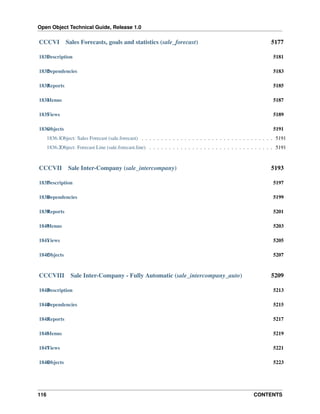Open Object Technical Guide, Release 1.0

CCCVI

Sales Forecasts, goals and statistics (sale_forecast)

5177

1831 escription
D

5181

1832 ependencies
D

5183

1833 eports
R

5185

1834 enus
M

5187

1835 iews
V

5189

1836 bjects
O

5191

1836.1Object: Sales Forecast (sale.forecast) . . . . . . . . . . . . . . . . . . . . . . . . . . . . . . . . . . 5191
1836.2Object: Forecast Line (sale.forecast.line) . . . . . . . . . . . . . . . . . . . . . . . . . . . . . . . . 5191

CCCVII

Sale Inter-Company (sale_intercompany)

5193

1837 escription
D

5197

1838 ependencies
D

5199

1839 eports
R

5201

1840 enus
M

5203

1841 iews
V

5205

1842 bjects
O

5207

CCCVIII

Sale Inter-Company - Fully Automatic (sale_intercompany_auto)

5209

1843 escription
D

5213

1844 ependencies
D

5215

1845 eports
R

5217

1846 enus
M

5219

1847 iews
V

5221

1848 bjects
O

5223

116

CONTENTS

 