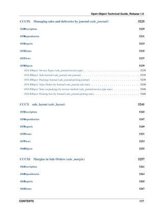 Open Object Technical Guide, Release 1.0

CCCIX

Managing sales and deliveries by journal (sale_journal)

5225

1849 escription
D

5229

1850 ependencies
D

5231

1851 eports
R

5233

1852 enus
M

5235

1853 iews
V

5237

1854 bjects
O

5239

1854.1Object: Invoice Types (sale_journal.invoice.type) . . . . . . . . . . . . . . . . . . . . . . . . . . . . 5239
1854.2Object: Sale Journal (sale_journal.sale.journal) . . . . . . . . . . . . . . . . . . . . . . . . . . . . . 5239
1854.3Object: Packings Journal (sale_journal.picking.journal) . . . . . . . . . . . . . . . . . . . . . . . . 5239
1854.4Object: Sales Orders by Journal (sale_journal.sale.stats) . . . . . . . . . . . . . . . . . . . . . . . . 5240
1854.5Object: Stats on packings by invoice method (sale_journal.invoice.type.stats) . . . . . . . . . . . . . 5240
1854.6Object: Packing lists by Journal (sale_journal.picking.stats) . . . . . . . . . . . . . . . . . . . . . . 5240

CCCX

sale_layout (sale_layout)

5241

1855 escription
D

5245

1856 ependencies
D

5247

1857 eports
R

5249

1858 enus
M

5251

1859 iews
V

5253

1860 bjects
O

5255

CCCXI

Margins in Sale Orders (sale_margin)

5257

1861 escription
D

5261

1862 ependencies
D

5263

1863 eports
R

5265

1864 enus
M

5267

CONTENTS

117

 