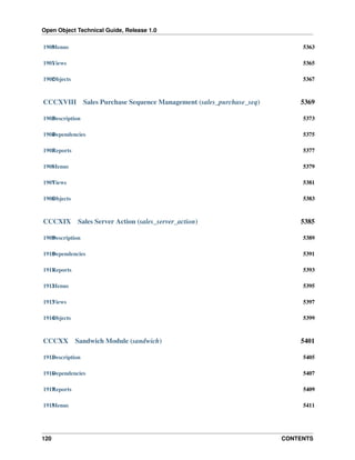 Open Object Technical Guide, Release 1.0
1900 enus
M

5363

1901 iews
V

5365

1902 bjects
O

5367

CCCXVIII

Sales Purchase Sequence Management (sales_purchase_seq)

5369

1903 escription
D

5373

1904 ependencies
D

5375

1905 eports
R

5377

1906 enus
M

5379

1907 iews
V

5381

1908 bjects
O

5383

CCCXIX

Sales Server Action (sales_server_action)

5385

1909 escription
D

5389

1910 ependencies
D

5391

1911 eports
R

5393

1912 enus
M

5395

1913 iews
V

5397

1914 bjects
O

5399

CCCXX

Sandwich Module (sandwich)

5401

1915 escription
D

5405

1916 ependencies
D

5407

1917 eports
R

5409

1918 enus
M

5411

120

CONTENTS

 