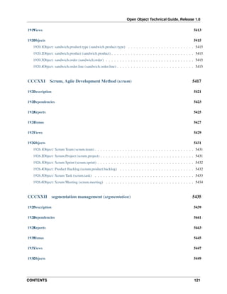 Open Object Technical Guide, Release 1.0
1919 iews
V

5413

1920 bjects
O

5415

1920.1Object: sandwich.product.type (sandwich.product.type) . . . . . . . . . . . . . . . . . . . . . . . . 5415
1920.2Object: sandwich.product (sandwich.product) . . . . . . . . . . . . . . . . . . . . . . . . . . . . . . 5415
1920.3Object: sandwich.order (sandwich.order) . . . . . . . . . . . . . . . . . . . . . . . . . . . . . . . . 5415
1920.4Object: sandwich.order.line (sandwich.order.line) . . . . . . . . . . . . . . . . . . . . . . . . . . . . 5415

CCCXXI

Scrum, Agile Development Method (scrum)

5417

1921 escription
D

5421

1922 ependencies
D

5423

1923 eports
R

5425

1924 enus
M

5427

1925 iews
V

5429

1926 bjects
O

5431

1926.1Object: Scrum Team (scrum.team) . . . . . . . . . . . . . . . . . . . . . . . . . . . . . . . . . . . . 5431
1926.2Object: Scrum Project (scrum.project) . . . . . . . . . . . . . . . . . . . . . . . . . . . . . . . . . . 5431
1926.3Object: Scrum Sprint (scrum.sprint) . . . . . . . . . . . . . . . . . . . . . . . . . . . . . . . . . . . 5432
1926.4Object: Product Backlog (scrum.product.backlog) . . . . . . . . . . . . . . . . . . . . . . . . . . . 5432
1926.5Object: Scrum Task (scrum.task) . . . . . . . . . . . . . . . . . . . . . . . . . . . . . . . . . . . . 5433
1926.6Object: Scrum Meeting (scrum.meeting) . . . . . . . . . . . . . . . . . . . . . . . . . . . . . . . . 5434

CCCXXII

segmentation management (segmentation)

5435

1927 escription
D

5439

1928 ependencies
D

5441

1929 eports
R

5443

1930 enus
M

5445

1931 iews
V

5447

1932 bjects
O

5449

CONTENTS

121

 