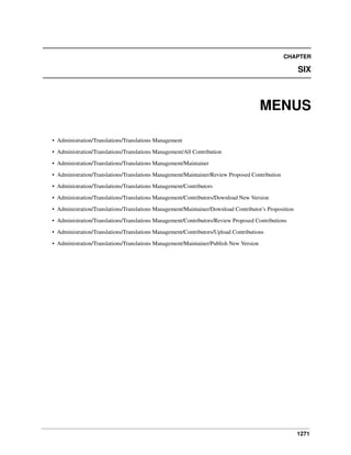 CHAPTER

SIX

MENUS
• Administration/Translations/Translations Management
• Administration/Translations/Translations Management/All Contribution
• Administration/Translations/Translations Management/Maintainer
• Administration/Translations/Translations Management/Maintainer/Review Proposed Contribution
• Administration/Translations/Translations Management/Contributors
• Administration/Translations/Translations Management/Contributors/Download New Version
• Administration/Translations/Translations Management/Maintainer/Download Contributor’s Proposition
• Administration/Translations/Translations Management/Contributors/Review Proposed Contributions
• Administration/Translations/Translations Management/Contributors/Upload Contributions
• Administration/Translations/Translations Management/Maintainer/Publish New Version

1271

 