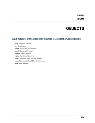 CHAPTER

EIGHT

OBJECTS
408.1 Object: Translation Contribution (ir.translation.contribution)
lang Language, selection
src Source, text
name Field Name, char, required
res_id Resource ID, integer
upload upload, boolean
value Translation Value, text
state Translation State, selection, readonly
contributor_email Email Id of Contibutor, char
type Type, selection

1275

 