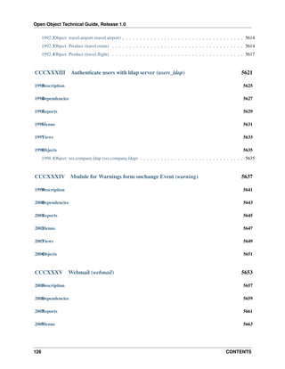 Open Object Technical Guide, Release 1.0
1992.2Object: travel.airport (travel.airport) . . . . . . . . . . . . . . . . . . . . . . . . . . . . . . . . . . . 5614
1992.3Object: Product (travel.room) . . . . . . . . . . . . . . . . . . . . . . . . . . . . . . . . . . . . . . 5614
1992.4Object: Product (travel.ﬂight) . . . . . . . . . . . . . . . . . . . . . . . . . . . . . . . . . . . . . . 5617

CCCXXXIII

Authenticate users with ldap server (users_ldap)

5621

1993 escription
D

5625

1994 ependencies
D

5627

1995 eports
R

5629

1996 enus
M

5631

1997 iews
V

5633

1998 bjects
O

5635

1998.1Object: res.company.ldap (res.company.ldap) . . . . . . . . . . . . . . . . . . . . . . . . . . . . . . 5635

CCCXXXIV

Module for Warnings form onchange Event (warning)

5637

1999 escription
D

5641

2000 ependencies
D

5643

2001 eports
R

5645

2002 enus
M

5647

2003 iews
V

5649

2004 bjects
O

5651

CCCXXXV

Webmail (webmail)

5653

2005 escription
D

5657

2006 ependencies
D

5659

2007 eports
R

5661

2008 enus
M

5663

126

CONTENTS

 