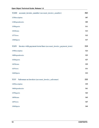 Open Object Technical Guide, Release 1.0

XXIII

account_invoice_number (account_invoice_number)

503

133Description

507

134Dependencies

509

135Reports

511

136Menus

513

137Views

515

138Objects

517

XXIV

519

Invoice with payment term lines (account_invoice_payment_term)

139Description

523

140Dependencies

525

141Reports

527

142Menus

529

143Views

531

144Objects

533

XXV

Salesman on invoices (account_invoice_salesman)

535

145Description

539

146Dependencies

541

147Reports

543

148Menus

545

149Views

547

150Objects

549

10

CONTENTS

 